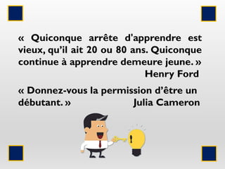 « Quiconque arrête d'apprendre est
vieux, qu’il ait 20 ou 80 ans. Quiconque
continue à apprendre demeure jeune. »
Henry Ford
« Donnez-vous la permission d’être un
débutant. » Julia Cameron
 