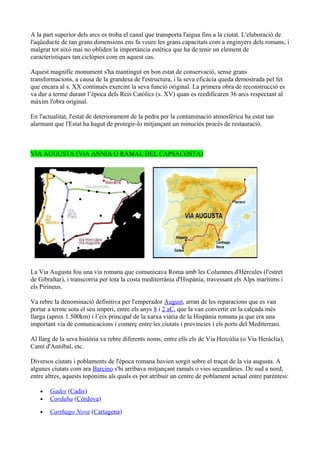 A la part superior dels arcs es troba el canal que transporta l'aigua fins a la ciutat. L'elaboració de
l'aqüeducte de tan grans dimensions ens fa veure les grans capacitats com a enginyers dels romans, i
malgrat tot això mai no obliden la importància estètica que ha de tenir un element de
característiques tan ciclòpies com en aquest cas.

Aquest magnífic monument s'ha mantingut en bon estat de conservació, sense grans
transformacions, a causa de la grandesa de l'estructura, i la seva eficàcia queda demostrada pel fet
que encara al s. XX continués exercint la seva funció original. La primera obra de reconstrucció es
va dur a terme durant l’època dels Reis Catòlics (s. XV) quan es reedificaren 36 arcs respectant al
màxim l'obra original.

En l'actualitat, l'estat de deteriorament de la pedra per la contaminació atmosfèrica ha estat tan
alarmant que l'Estat ha hagut de protegir-lo mitjançant un minuciós procés de restauració.



VIA AUGUSTA (VIA ANNIA O RAMAL DEL CAPSACOSTA)




La Via Augusta fou una via romana que comunicava Roma amb les Columnes d'Hèrcules (l'estret
de Gibraltar), i transcorria per tota la costa mediterrània d'Hispània, travessant els Alps marítims i
els Pirineus.

Va rebre la denominació definitiva per l'emperador August, arran de les reparacions que es van
portar a terme sota el seu imperi, entre els anys 8 i 2 aC, que la van convertir en la calçada més
llarga (aprox 1.500km) i l’eix principal de la xarxa viària de la Hispània romana ja que era una
important via de comunicacions i comerç entre les ciutats i províncies i els ports del Mediterrani.

Al llarg de la seva història va rebre diferents noms, entre ells els de Via Hercúlia (o Via Heràclia),
Camí d'Anníbal, etc.

Diversos ciutats i poblaments de l'època romana havien sorgit sobre el traçat de la via augusta. A
algunes ciutats com ara Barcino s'hi arribava mitjançant ramals o vies secundàries. De sud a nord,
entre altres, aquests topònims als quals es pot atribuir un centre de poblament actual entre parèntesi:

   •   Gades (Cadis)
   •   Corduba (Còrdova)

   •   Carthago Nova (Cartagena)
 