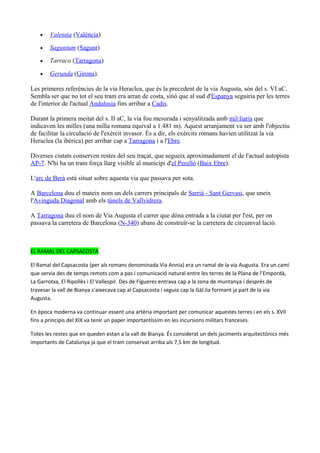 •   Valentia (València)

    •   Saguntum (Sagunt)

    •   Tarraco (Tarragona)

    •   Gerunda (Girona).

Les primeres referències de la via Heraclea, que és la precedent de la via Augusta, són del s. VI aC.
Sembla ser que no tot el seu tram era arran de costa, sinó que al sud d'Espanya seguiria per les terres
de l'interior de l'actual Andalusia fins arribar a Cadis.

Durant la primera meitat del s. II aC, la via fou mesurada i senyalitzada amb mil·liaris que
indicaven les milles (una milla romana equival a 1.481 m). Aquest arranjament va ser amb l'objectiu
de facilitar la circulació de l'exèrcit invasor. És a dir, els exèrcits romans havien utilitzat la via
Heraclea (la ibèrica) per arribar cap a Tarragona i a l'Ebre.

Diverses ciutats conserven restes del seu traçat, que segueix aproximadament el de l'actual autopista
AP-7. N'hi ha un tram força llarg visible al municipi d'el Perelló (Baix Ebre).

L'arc de Berà està situat sobre aquesta via que passava per sota.

A Barcelona duu el mateix nom un dels carrers principals de Sarrià - Sant Gervasi, que uneix
l'Avinguda Diagonal amb els túnels de Vallvidrera.

A Tarragona duu el nom de Via Augusta el carrer que dóna entrada a la ciutat per l'est, per on
passava la carretera de Barcelona (N-340) abans de construïr-se la carretera de circumval·lació.



EL RAMAL DEL CAPSACOSTA

El Ramal del Capsacosta (per als romans denominada Via Annia) era un ramal de la via Augusta. Era un camí
que servia des de temps remots com a pas i comunicació natural entre les terres de la Plana de l’Empordà,
La Garrotxa, El Ripollès i El Vallespir. Des de Figueres entrava cap a la zona de muntanya i després de
travesar la vall de Bianya s’aixecava cap al Capsacosta i seguia cap la Gàl.lia formant ja part de la via
Augusta.

En època moderna va continuar essent una artèria important per comunicar aquestes terres i en els s. XVII
fins a principis del XIX va tenir un paper importantíssim en les incursions militars franceses.

Totes les restes que en queden estan a la vall de Bianya. És considerat un dels jaciments arquitectònics més
importants de Catalunya ja que el tram conservat arriba als 7,5 km de longitud.
 