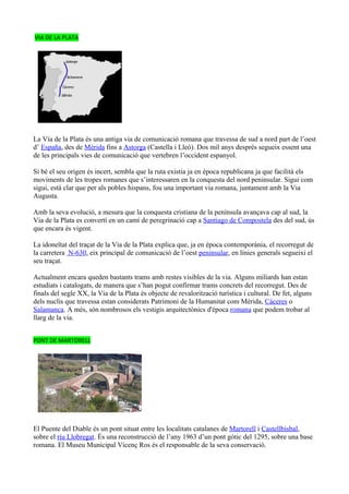 VIA DE LA PLATA




La Vía de la Plata és una antiga via de comunicació romana que travessa de sud a nord part de l’oest
d’ España, des de Mèrida fins a Astorga (Castella i Lleó). Dos mil anys després segueix essent una
de les principals vies de comunicació que vertebren l’occident espanyol.

Si bé el seu origen és incert, sembla que la ruta existia ja en època republicana ja que facilità els
moviments de les tropes romanes que s’interessaren en la conquesta del nord peninsular. Sigui com
sigui, està clar que per als pobles hispans, fou una important via romana, juntament amb la Via
Augusta.

Amb la seva evolució, a mesura que la conquesta cristiana de la península avançava cap al sud, la
Via de la Plata es convertí en un camí de peregrinació cap a Santiago de Compostela des del sud, ús
que encara és vigent.

La idoneïtat del traçat de la Via de la Plata explica que, ja en època contemporània, el recorregut de
la carretera N-630, eix principal de comunicació de l’oest peninsular, en línies generals segueixi el
seu traçat.

Actualment encara queden bastants trams amb restes visibles de la via. Alguns miliards han estan
estudiats i catalogats, de manera que s’han pogut confirmar trams concrets del recorregut. Des de
finals del segle XX, la Via de la Plata és objecte de revalorització turística i cultural. De fet, alguns
dels nuclis que travessa estan considerats Patrimoni de la Humanitat com Mérida, Cáceres o
Salamanca. A més, són nombrosos els vestigis arquitectònics d'època romana que podem trobar al
llarg de la via.


PONT DE MARTORELL




El Puente del Diable és un pont situat entre les localitats catalanes de Martorell i Castellbisbal,
sobre el riu Llobregat. És una reconstrucció de l’any 1963 d’un pont gòtic del 1295, sobre una base
romana. El Museu Municipal Vicenç Ros és el responsable de la seva conservació.
 