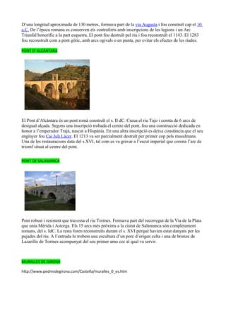 D’una longitud aproximada de 130 metres, formava part de la via Augusta i fou construït cap el 10
a.C. De l’època romana es conserven els contraforts amb inscripcions de les legions i un Arc
Triunfal honorífic a la part esquerra. El pont fou destruït pel riu i fou reconstruït el 1143. El 1283
fou reconstruït com a pont gòtic, amb arcs ogivals o en punta, per evitar els efectes de les riades.

PONT D’ ALCÀNTARA




El Pont d’Alcàntara és un pont romà construït el s. II dC. Creua el riu Tajo i consta de 6 arcs de
desigual alçada. Segons una inscripció trobada el centre del pont, fou una construcció dedicada en
honor a l’emperador Trajà, nascut a Hispània. En una altra inscripció es deixa constància que el seu
enginyer fou Cai Juli Làcer. El 1213 va ser parcialment destruït per primer cop pels musulmans.
Una de les restauracions data del s.XVI, tal com es va gravar a l’escut imperial que corona l’arc de
triomf situat al centre del pont.


PONT DE SALAMANCA




Pont robust i resistent que travessa el riu Tormes. Formava part del recorregut de la Via de la Plata
que unia Mèrida i Astorga. Els 15 arcs més pròxims a la ciutat de Salamanca són completament
romans, del s. IdC. La resta foren reconstruïts durant el s. XVI perquè havien estat danyats per les
pujades del riu. A l’entrada hi trobem una escultura d’un porc d’origen celta i una de bronze de
Lazarillo de Tormes acompanyat del seu primer amo cec al qual va servir.



MURALLES DE GIRONA

http://www.pedresdegirona.com/Castella/muralles_0_es.htm
 