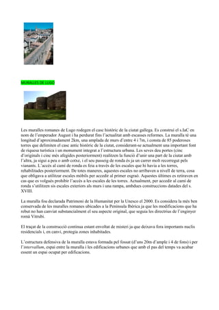 MURALLES DE LUGO




Les muralles romanes de Lugo rodegen el casc històric de la ciutat gallega. Es construí el s.IaC en
nom de l’emperador August i ha perdurat fins l’actualitat amb escasses reformes. La muralla té una
longitud d’aproximadament 2km, una amplada de murs d’entre 4 i 7m, i consta de 85 poderoses
torres que delimiten el casc antic històric de la ciutat, considerant-se actualment una important font
de riquesa turística i un monument integrat a l’estructura urbana. Les seves deu portes (cinc
d’originals i cinc més afegides posteriorment) realitzen la funció d’unir una part de la ciutat amb
l’altra, ja sigui a peu o amb cotxe, i el seu passeig de ronda és ja un carrer molt recorregut pels
vianants. L’accés al camí de ronda es feia a través de les escales que hi havia a les torres,
rehabilitades posteriorment. De totes maneres, aquestes escales no arribaven a nivell de terra, cosa
que obligava a utilitzar escales mòbils per accedir al primer esgraó. Aquestes últimes es retiraven en
cas que es volgués prohibir l’accés a les escales de les torres. Actualment, per accedir al camí de
ronda s’utilitzen sis escales exteriors als murs i una rampa, ambdues construccions datades del s.
XVIII.

La muralla fou declarada Patrimoni de la Humanitat per la Unesco el 2000. Es considera la més ben
conservada de les muralles romanes ubicades a la Península Ibèrica ja que les modificacions que ha
rebut no han canviat substancialment el seu aspecte original, que seguia les directrius de l’enginyer
romà Vitrubi.

El traçat de la construcció continua estant envoltat de misteri ja que deixava fora importants nuclis
residencials i, en canvi, protegia zones inhabitades.

L’estructura defensiva de la muralla estava formada pel fossat (d’uns 20m d’ample i 4 de fons) i per
l’intervallum, espai entre la muralla i les edificacions urbanes que amb el pas del temps va acabar
essent un espai ocupat per edificacions.
 