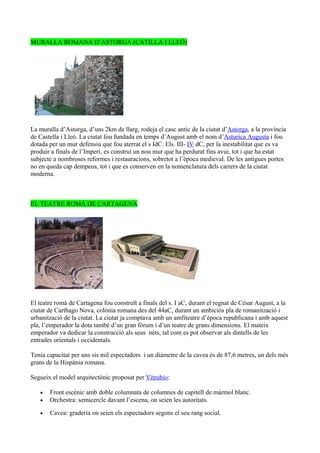 MURALLA ROMANA D’ASTORGA (CATILLA I LLEÓ)




La muralla d’Astorga, d’uns 2km de llarg, rodeja el casc antic de la ciutat d’Astorga, a la província
de Castella i Lleó. La ciutat fou fundada en temps d’August amb el nom d’Asturica Augusta i fou
dotada per un mur defensiu que fou aterrat el s IdC. Els. III- IV dC, per la inestabilitat que es va
produir a finals de l’Imperi, es construí un nou mur que ha perdurat fins avui, tot i que ha estat
subjecte a nombroses reformes i restauracions, sobretot a l’època medieval. De les antigues portes
no en queda cap dempeus, tot i que es conserven en la nomenclatura dels carrers de la ciutat
moderna.



EL TEATRE ROMÀ DE CARTAGENA




El teatre romà de Cartagena fou construït a finals del s. I aC, durant el regnat de Cèsar August, a la
ciutat de Carthago Nova, colònia romana des del 44aC, durant un ambiciós pla de romanització i
urbanització de la ciutat. La ciutat ja comptava amb un amfiteatre d’època republicana i amb aquest
pla, l’emperador la dota també d’un gran fòrum i d’un teatre de grans dimensions. El mateix
emperador va dedicar la construcció als seus néts, tal com es pot observar als dintells de les
entrades orientals i occidentals.

Tenia capacitat per uns sis mil espectadors i un diàmetre de la cavea és de 87,6 metres, un dels més
grans de la Hispània romana.

Segueix el model arquitectònic proposat per Vitrubio:

   •   Front escènic amb doble columnata de columnes de capitell de màrmol blanc.
   •   Orchestra: semicercle davant l’escena, on seien les autoritats.

   •   Cavea: graderia on seien els espectadors segons el seu rang social.
 