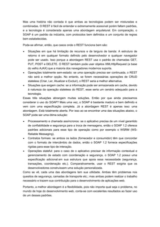 Mas uma história não contada é que ambas as tecnologias podem ser misturadas e
combinadas. O REST é fácil de entender e extremamente acessível porém faltam padrões,
e a tecnologia é considerada apenas uma abordagem arquitetural. Em comparação, o
SOAP é um padrão da indústria, com protocolos bem definidos e um conjunto de regras
bem estabelecidas.
Pode-se afirmar, então, que casos onde o REST funciona bem são:
 Situações em que há limitação de recursos e de largura de banda: A estrutura de
retorno é em qualquer formato definido pelo desenvolvedor e qualquer navegador
pode ser usado. Isso porque a abordagem REST usa o padrão de chamadas GET,
PUT, POST e DELETE. O REST também pode usar objetos XMLHttpRequest (a base
do velho AJAX) que a maioria dos navegadores modernos suporta.
 Operações totalmente sem-estado: se uma operação precisa ser continuada, o REST
não será a melhor opção. No entanto, se forem necessárias operações de CRUD
stateless (Criar, Ler, Atualizar e Excluir), o REST seria a melhor alternativa.
 Situações que exigem cache: se a informação pode ser armazenada em cache, devido
à natureza da operação stateless do REST, esse seria um cenário adequado para a
tecnologia.
Essas três situações abrangem muitas soluções. Então por que ainda precisamos
considerar o uso do SOAP? Mais uma vez, o SOAP é bastante maduro e bem definido e
vem com uma especificação completa. Já a abordagem REST é apenas isso: uma
abordagem. Está totalmente aberta. Por isso ao se encontrar uma das situações abaixo, o
SOAP pode ser uma ótima solução:
 Processamento e chamada assíncronos: se o aplicativo precisa de um nível garantido
de confiabilidade e segurança para a troca de mensagens, então o SOAP 1.2 oferece
padrões adicionais para esse tipo de operação como por exemplo o WSRM (WS-
Reliable Messaging).
 Contratos formais: se ambos os lados (fornecedor e consumidor) têm que concordar
com o formato de intercâmbio de dados, então o SOAP 1.2 fornece especificações
rígidas para esse tipo de interação.
 Operações stateful: para o caso de o aplicativo precisar de informação contextual e
gerenciamento de estado com coordenação e segurança, o SOAP 1.2 possui uma
especificação adicional em sua estrutura que apoia essa necessidade (segurança,
transações, coordenação etc.). Comparativamente, usar o REST exigiria que os
desenvolvedores construíssem uma solução personalizada.
Como se vê, cada uma das abordagens tem sua utilidade. Ambas têm problemas nos
quesitos de segurança, camadas de transporte etc.; mas ambas podem realizar o trabalho
necessário e trazem sua contribuição para o desenvolvimento de aplicações web.
Portanto, a melhor abordagem é a flexibilidade, pois não importa qual seja o problema, no
mundo de hoje do desenvolvimento web, conta-se com excelentes resultados ao fazer uso
de um desses padrões.
 