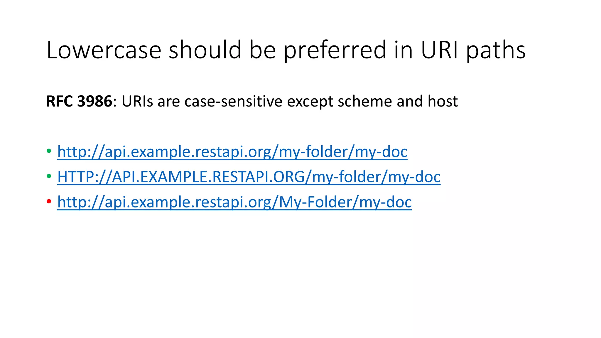 Lowercase should be preferred in URI paths
RFC 3986: URIs are case-sensitive except scheme and host
• http://api.example.restapi.org/my-folder/my-doc
• HTTP://API.EXAMPLE.RESTAPI.ORG/my-folder/my-doc
• http://api.example.restapi.org/My-Folder/my-doc
 