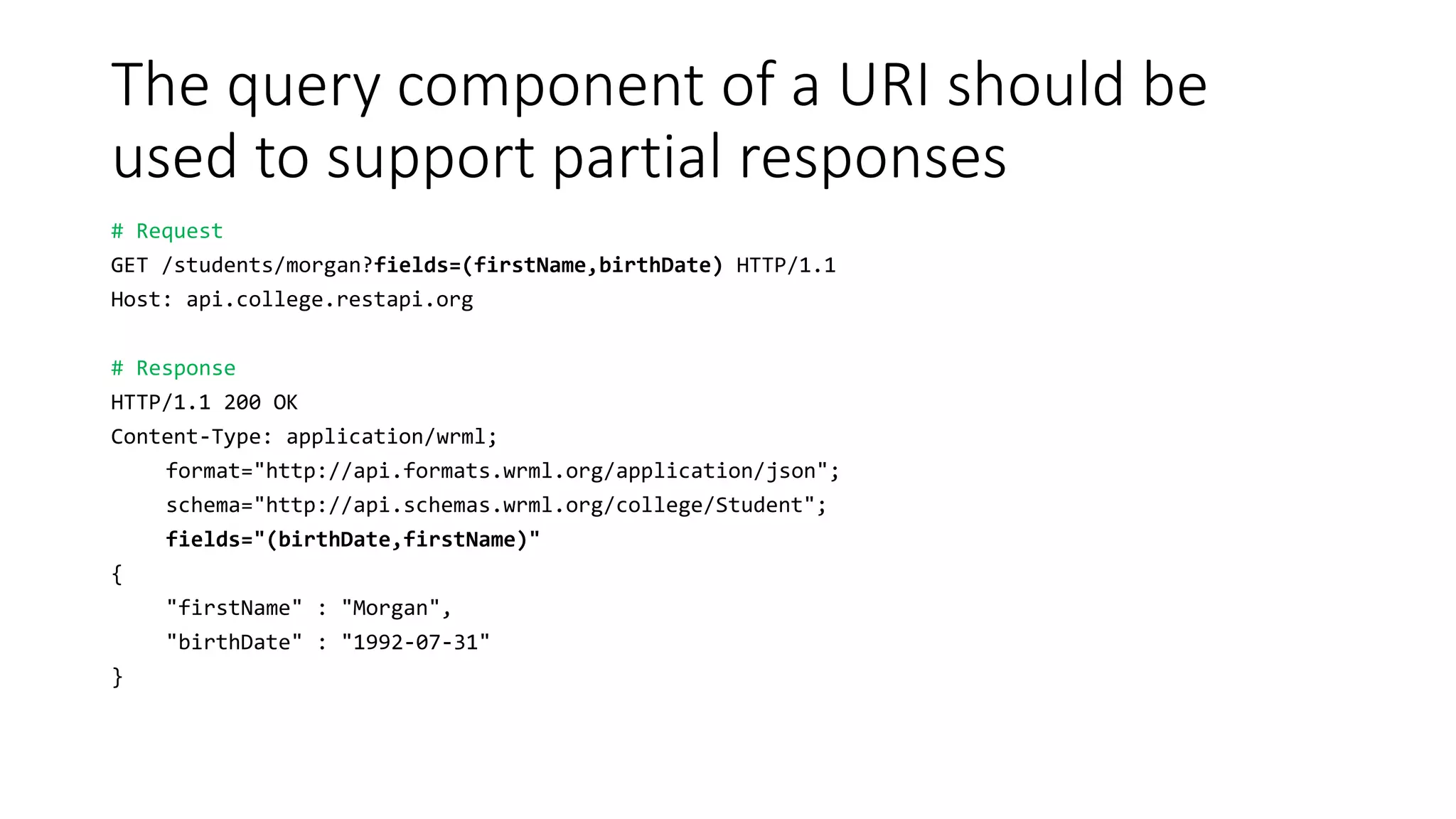 The query component of a URI should be
used to support partial responses
# Request
GET /students/morgan?fields=(firstName,birthDate) HTTP/1.1
Host: api.college.restapi.org
# Response
HTTP/1.1 200 OK
Content-Type: application/wrml;
format="http://api.formats.wrml.org/application/json";
schema="http://api.schemas.wrml.org/college/Student";
fields="(birthDate,firstName)"
{
"firstName" : "Morgan",
"birthDate" : "1992-07-31"
}
 