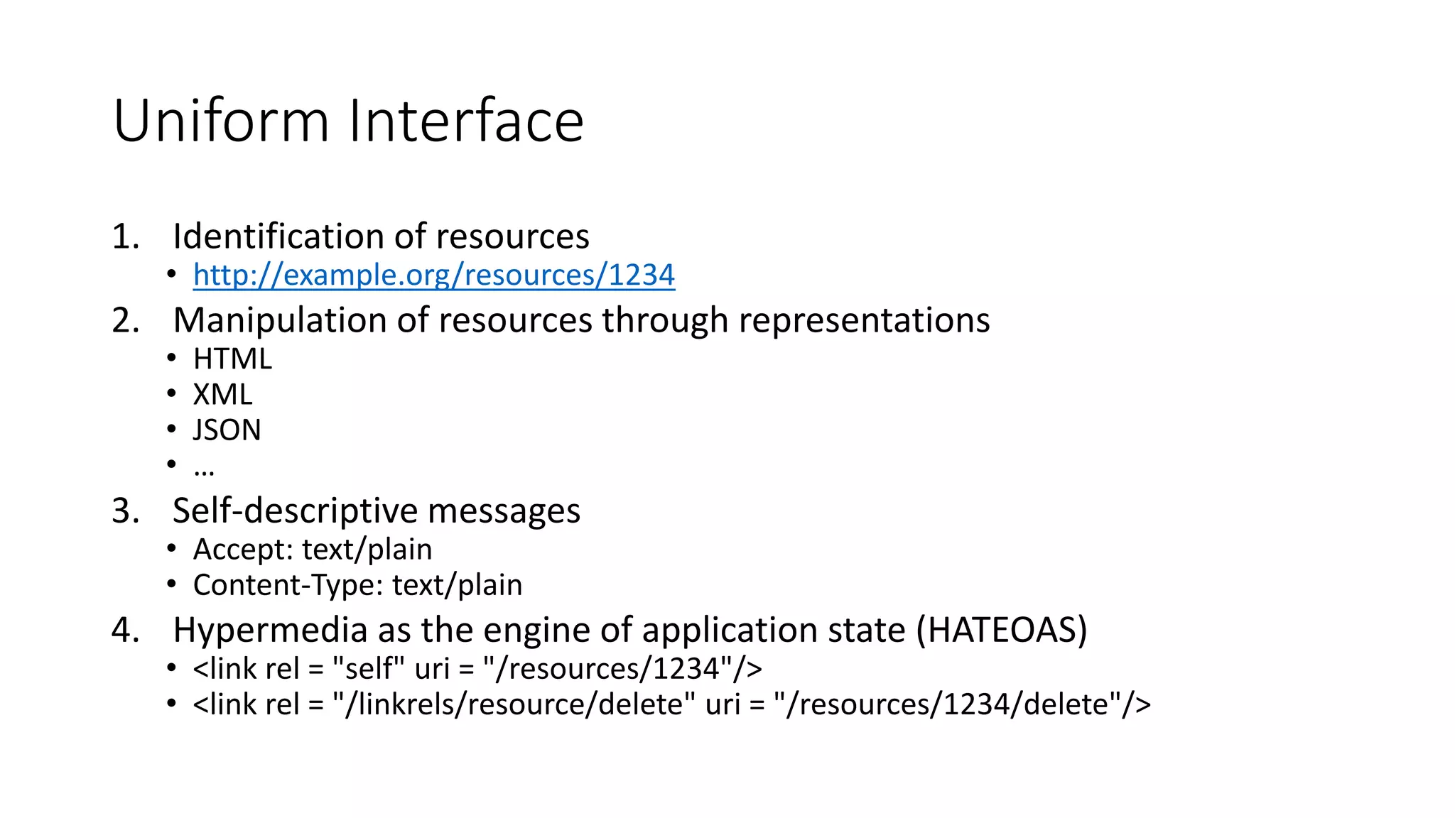 Uniform Interface
1. Identification of resources
• http://example.org/resources/1234
2. Manipulation of resources through representations
• HTML
• XML
• JSON
• …
3. Self-descriptive messages
• Accept: text/plain
• Content-Type: text/plain
4. Hypermedia as the engine of application state (HATEOAS)
• <link rel = "self" uri = "/resources/1234"/>
• <link rel = "/linkrels/resource/delete" uri = "/resources/1234/delete"/>
 
