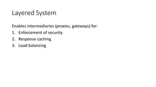 Layered System
Enables intermediaries (proxies, gateways) for:
1. Enforcement of security
2. Response caching
3. Load balancing
 