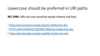 Lowercase should be preferred in URI paths
RFC 3986: URIs are case-sensitive except scheme and host
• http://api.example.restapi.org/my-folder/my-doc
• HTTP://API.EXAMPLE.RESTAPI.ORG/my-folder/my-doc
• http://api.example.restapi.org/My-Folder/my-doc
 