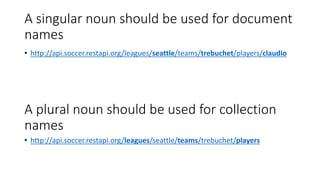 A singular noun should be used for document
names
• http://api.soccer.restapi.org/leagues/seattle/teams/trebuchet/players/claudio
A plural noun should be used for collection
names
• http://api.soccer.restapi.org/leagues/seattle/teams/trebuchet/players
 