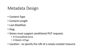 Metadata Design
• Content-Type
• Content-Length
• Last-Modified
• Etag
• Stores must support conditional PUT requests
• If-Unmodified-Since
• If-Match <ETag>
• Location - to specify the URI of a newly created resource
 