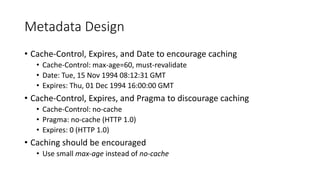 Metadata Design
• Cache-Control, Expires, and Date to encourage caching
• Cache-Control: max-age=60, must-revalidate
• Date: Tue, 15 Nov 1994 08:12:31 GMT
• Expires: Thu, 01 Dec 1994 16:00:00 GMT
• Cache-Control, Expires, and Pragma to discourage caching
• Cache-Control: no-cache
• Pragma: no-cache (HTTP 1.0)
• Expires: 0 (HTTP 1.0)
• Caching should be encouraged
• Use small max-age instead of no-cache
 