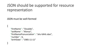 JSON should be supported for resource
representation
JSON must be well-formed
{
"firstName" : "Osvaldo",
"lastName" : "Alonso",
"firstNamePronunciation" : "ahs-VAHL-doe",
"number" : 6,
"birthDate" : "1985-11-11"
}
 