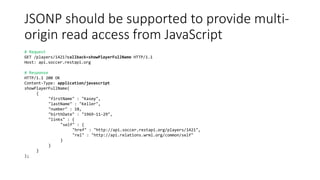 JSONP should be supported to provide multi-
origin read access from JavaScript
# Request
GET /players/1421?callback=showPlayerFullName HTTP/1.1
Host: api.soccer.restapi.org
# Response
HTTP/1.1 200 OK
Content-Type: application/javascript
showPlayerFullName(
{
"firstName" : "Kasey",
"lastName" : "Keller",
"number" : 18,
"birthDate" : "1969-11-29",
"links" : {
"self" : {
"href" : "http://api.soccer.restapi.org/players/1421",
"rel" : "http://api.relations.wrml.org/common/self"
}
}
}
);
 