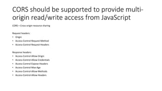 CORS should be supported to provide multi-
origin read/write access from JavaScript
CORS = Cross-origin resource sharing
Request headers:
• Origin
• Access-Control-Request-Method
• Access-Control-Request-Headers
Response headers:
• Access-Control-Allow-Origin
• Access-Control-Allow-Credentials
• Access-Control-Expose-Headers
• Access-Control-Max-Age
• Access-Control-Allow-Methods
• Access-Control-Allow-Headers
 