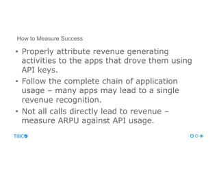 •  Properly attribute revenue generating
activities to the apps that drove them using
API keys.
•  Follow the complete chain of application
usage – many apps may lead to a single
revenue recognition.
•  Not all calls directly lead to revenue –
measure ARPU against API usage.
How to Measure Success
 