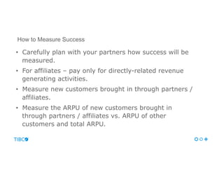 •  Carefully plan with your partners how success will be
measured.
•  For affiliates – pay only for directly-related revenue
generating activities.
•  Measure new customers brought in through partners /
affiliates.
•  Measure the ARPU of new customers brought in
through partners / affiliates vs. ARPU of other
customers and total ARPU.
How to Measure Success
 