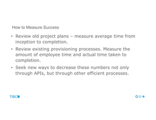 •  Review old project plans – measure average time from
inception to completion.
•  Review existing provisioning processes. Measure the
amount of employee time and actual time taken to
completion.
•  Seek new ways to decrease these numbers not only
through APIs, but through other efficient processes.
How to Measure Success
 