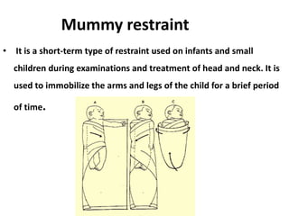 Mummy restraint
• It is a short-term type of restraint used on infants and small
children during examinations and treatment of head and neck. It is
used to immobilize the arms and legs of the child for a brief period
of time.
 