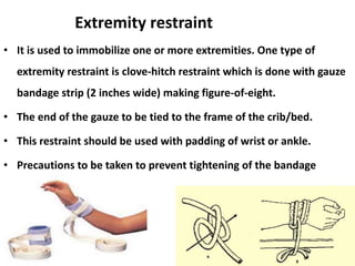 Extremity restraint
• It is used to immobilize one or more extremities. One type of
extremity restraint is clove-hitch restraint which is done with gauze
bandage strip (2 inches wide) making figure-of-eight.
• The end of the gauze to be tied to the frame of the crib/bed.
• This restraint should be used with padding of wrist or ankle.
• Precautions to be taken to prevent tightening of the bandage
 
