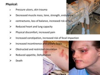 Physical:
 Pressure ulcers, skin trauma
 Decreased muscle mass, tone, strength, endurance
 contractures, loss of balance, increased risk of falls
 Reduced heart and lung capacity
 Physical discomfort, increased pain
 Increased constipation, increased risk of fecal impaction
 Increased incontinence and urinary stasis
 Obstructed and restricted circulation
 Reduced appetite, Dehydration
 Death
 