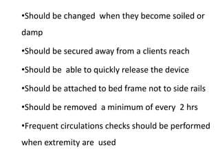 •Should be changed when they become soiled or
damp
•Should be secured away from a clients reach
•Should be able to quickly release the device
•Should be attached to bed frame not to side rails
•Should be removed a minimum of every 2 hrs
•Frequent circulations checks should be performed
when extremity are used
 