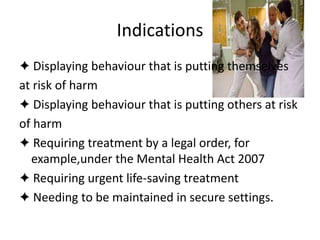 Indications
✦ Displaying behaviour that is putting themselves
at risk of harm
✦ Displaying behaviour that is putting others at risk
of harm
✦ Requiring treatment by a legal order, for
example,under the Mental Health Act 2007
✦ Requiring urgent life-saving treatment
✦ Needing to be maintained in secure settings.
 