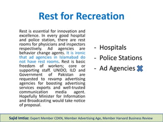 Rest for Recreation
- Hospitals
- Police Stations
- Ad Agencies
Rest is essential for innovation and
excellence. In every good hospital
and police station, there are rest
rooms for physicians and
inspectors respectively. Ad
agencies are behavior change
agents. It is ironic that ad agencies
in Islamabad do not have rest
rooms. Rest is basic freedom of
workers; essential or supporting
staff. UNDP, UNIDO, ILO and
Government of Pakistan are
requested to revamp advertising
agencies for boosting advertising
services exports and well-trusted
communication media agents.
Hopefully Minister for Information
and Broadcasting would take notice
of proposal.
Sajid Imtiaz: Expert Member CDKN, Member Advertising Age, Member Harvard Business Review
 