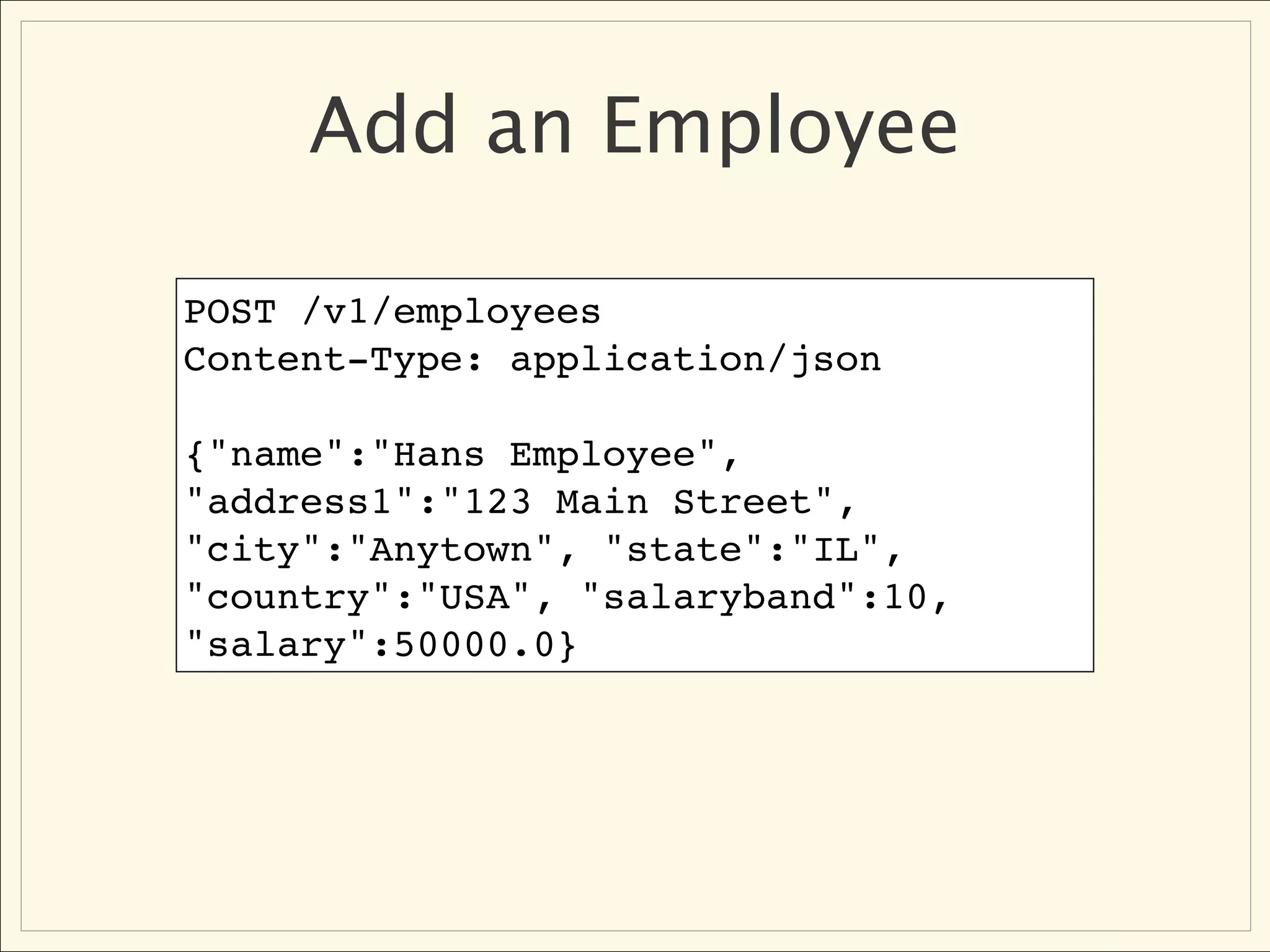 Add an Employee

POST /v1/employees
Content-Type: application/json

{"name":"Hans Employee",
"address1":"123 Main Street",
"city":"Anytown", "state":"IL",
"country":"USA", "salaryband":10,
"salary":50000.0}
 