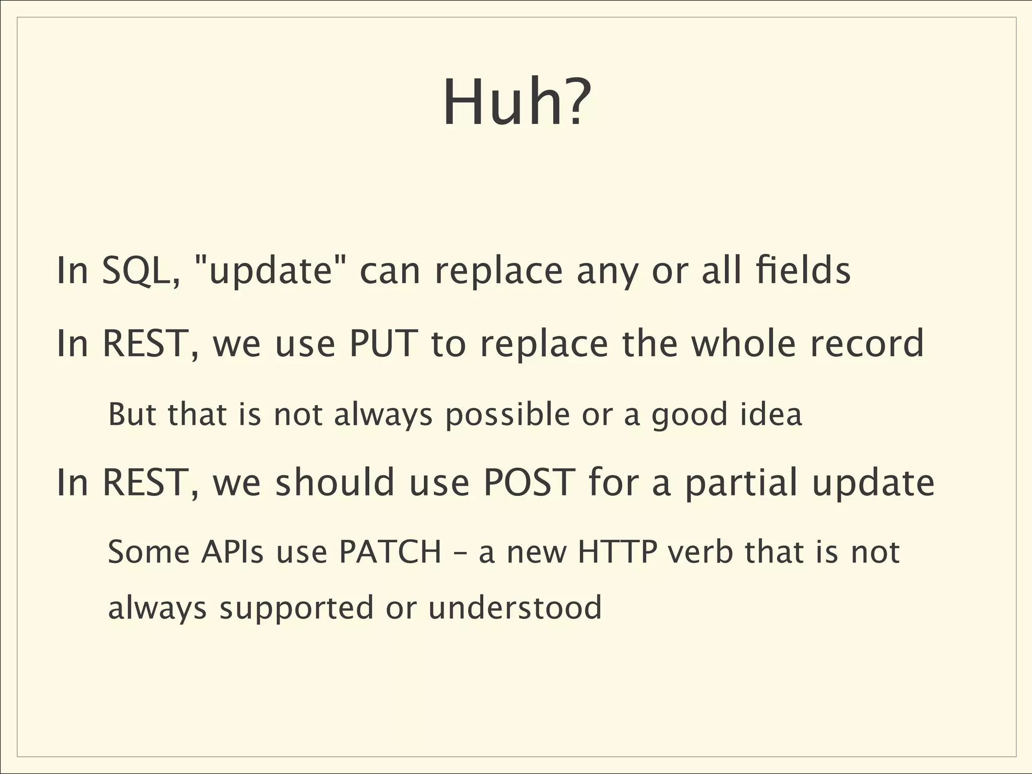 Huh?

In SQL, "update" can replace any or all ﬁelds
In REST, we use PUT to replace the whole record
  But that is not always possible or a good idea

In REST, we should use POST for a partial update
  Some APIs use PATCH – a new HTTP verb that is not
  always supported or understood
 