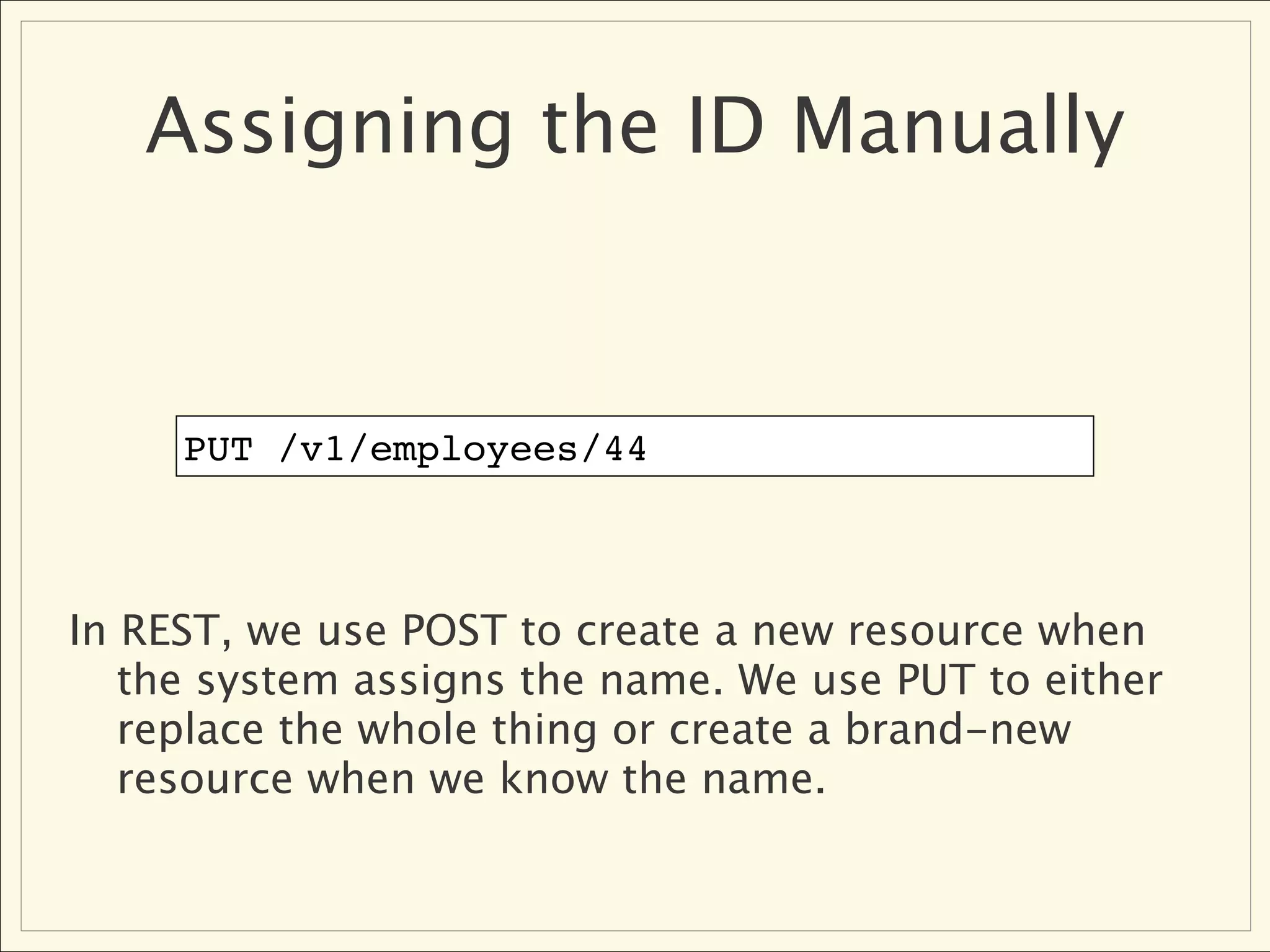 Assigning the ID Manually


     PUT /v1/employees/44



In REST, we use POST to create a new resource when
   the system assigns the name. We use PUT to either
   replace the whole thing or create a brand-new
   resource when we know the name.
 