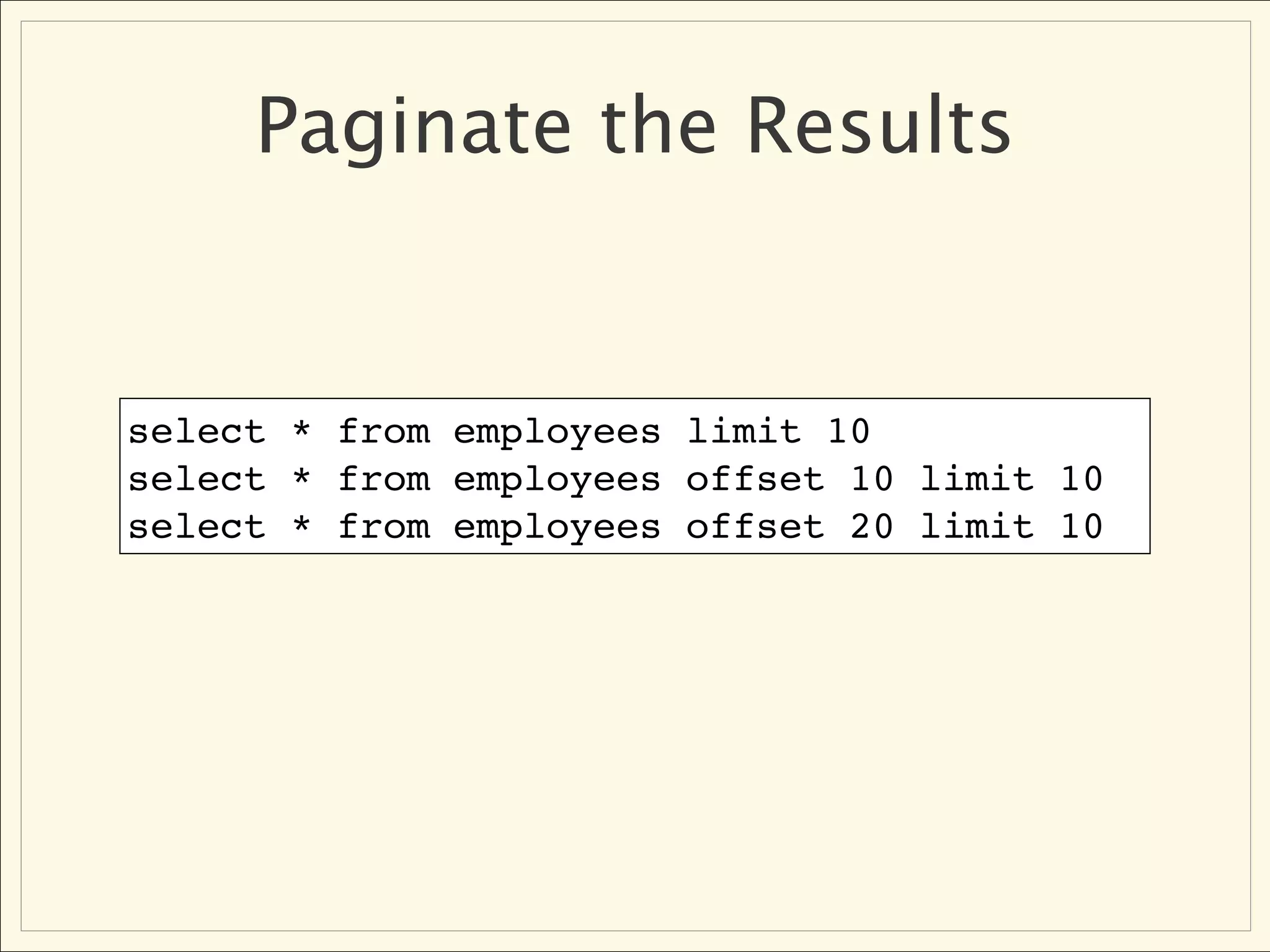 Paginate the Results


select * from employees limit 10
select * from employees offset 10 limit 10
select * from employees offset 20 limit 10
 