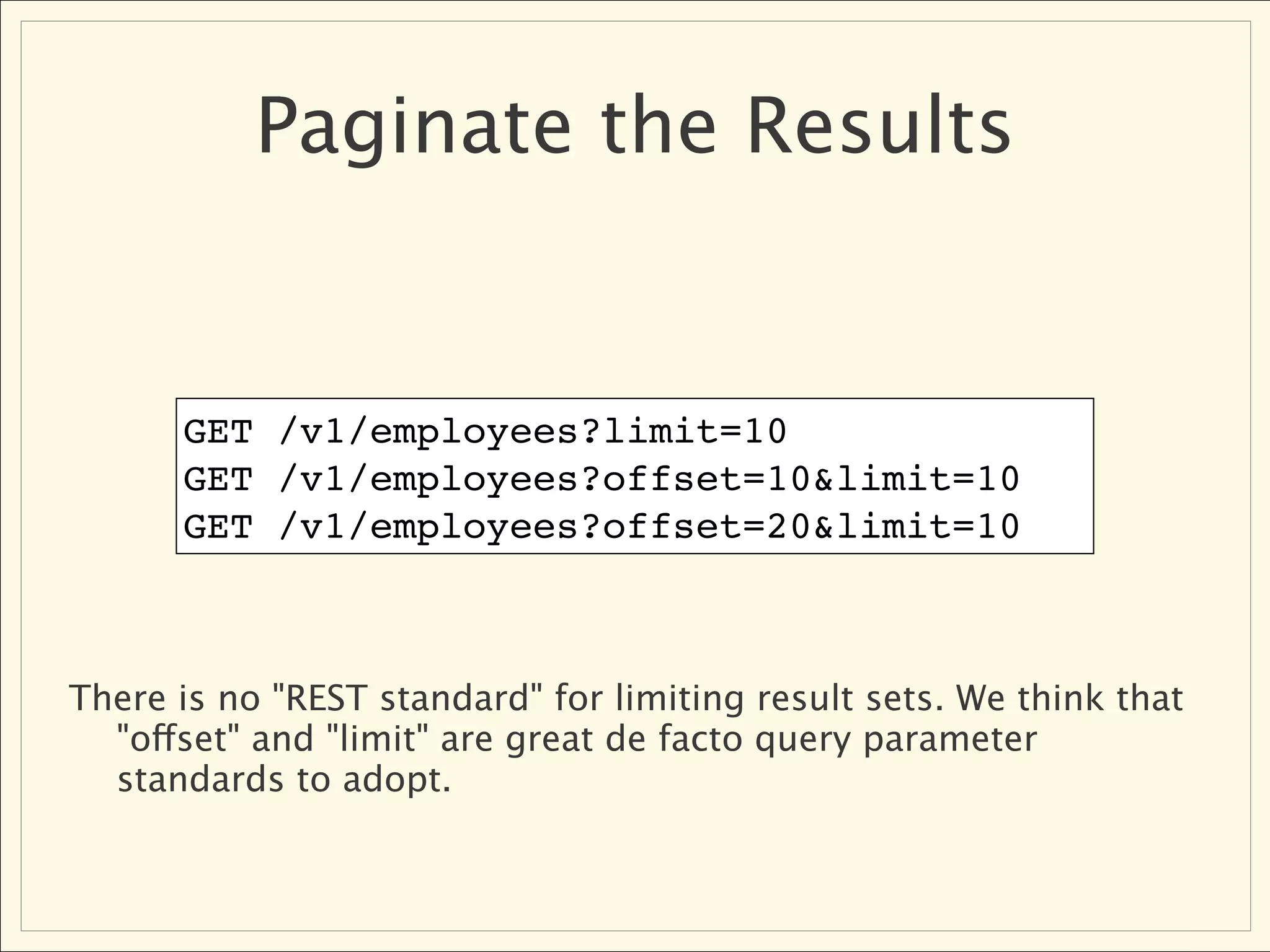 Paginate the Results


      GET /v1/employees?limit=10
      GET /v1/employees?offset=10&limit=10
      GET /v1/employees?offset=20&limit=10



There is no "REST standard" for limiting result sets. We think that
  "offset" and "limit" are great de facto query parameter
  standards to adopt.
 
