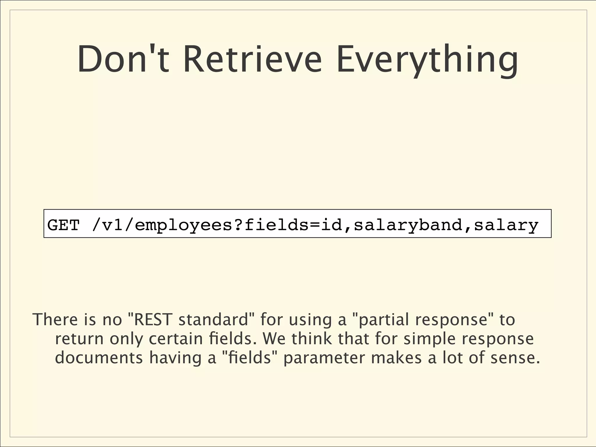 Don't Retrieve Everything



 GET /v1/employees?fields=id,salaryband,salary




There is no "REST standard" for using a "partial response" to
  return only certain ﬁelds. We think that for simple response
  documents having a "ﬁelds" parameter makes a lot of sense.
 