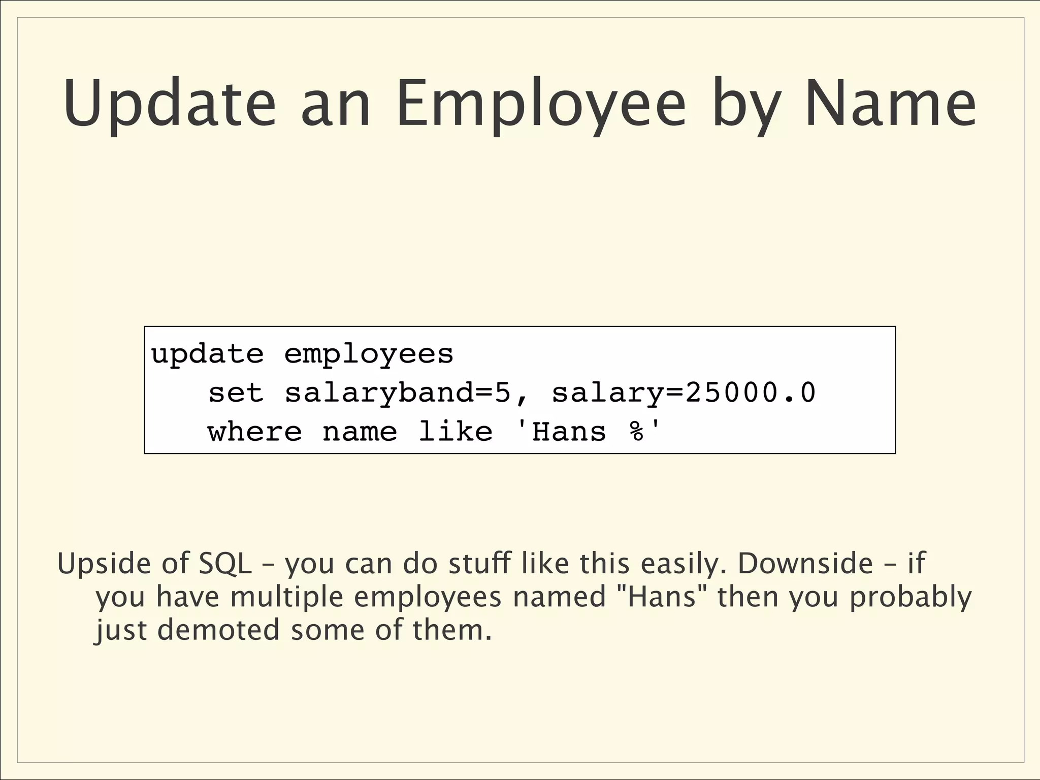 Update an Employee by Name


      update employees
         set salaryband=5, salary=25000.0
         where name like 'Hans %'



Upside of SQL – you can do stuff like this easily. Downside – if
  you have multiple employees named "Hans" then you probably
  just demoted some of them.
 