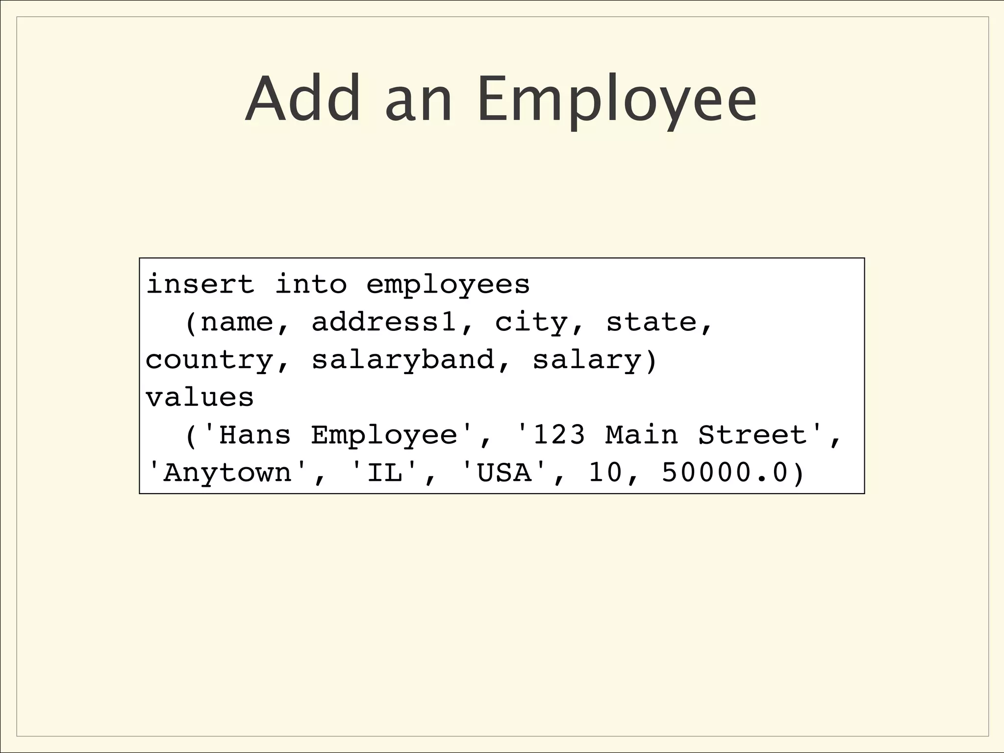 Add an Employee

insert into employees
  (name, address1, city, state,
country, salaryband, salary)
values
  ('Hans Employee', '123 Main Street',
'Anytown', 'IL', 'USA', 10, 50000.0)
 