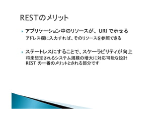  アプリケーション中のリソースが、 URI で示せる
アドレス欄に入力すれば、そのリソースを参照できる
 ステートレスにすることで、スケーラビリティが向上
将来想定されるシステム規模の増大に対応可能な設計
REST の一番のメリットとされる部分です
 