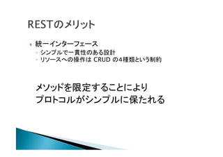  統一インターフェース
◦ シンプルで一貫性のある設計
◦ リソースへの操作は CRUD の４種類という制約
メソッドを限定することにより
プロトコルがシンプルに保たれる
 