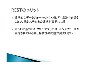  標準的なデータフォーマット（ XML や JSON ）を扱う
ことで、他システムとの連携が容易になる
 REST に基づいた Web アプリでは、インタフェースが
固定されている為、互換性の問題が発生しない
 