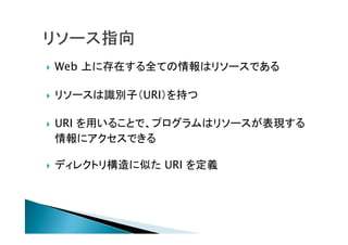  Web 上に存在する全ての情報はリソースである
 リソースは識別子（URI）を持つ
 URI を用いることで、プログラムはリソースが表現する
情報にアクセスできる
 ディレクトリ構造に似た URI を定義
 