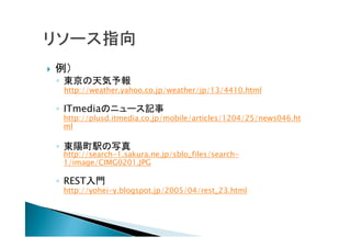  例）
◦ 東京の天気予報
http://weather.yahoo.co.jp/weather/jp/13/4410.html
◦ ITmediaのニュース記事
http://plusd.itmedia.co.jp/mobile/articles/1204/25/news046.ht
ml
◦ 東陽町駅の写真
http://search-1.sakura.ne.jp/sblo_files/search-
1/image/CIMG0201.JPG
◦ REST入門
http://yohei-y.blogspot.jp/2005/04/rest_23.html
 