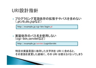  プログラミング言語依存の拡張子やパスを含めない
（.pl,rb,do,jspなど）
 実装依存のパス名を使用しない
（cgi-bin,servletなど）
特定の実装言語に依存した文字列を URI に含めると、
その言語を変更した途端に、その URI は使えなくなってしまう
http://example.jp/cgi-bin/login.pl
http://example.jp/servlet/LoginServlet
 