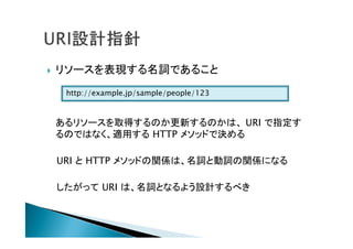  リソースを表現する名詞であること
あるリソースを取得するのか更新するのかは、 URI で指定す
るのではなく、適用する HTTP メソッドで決める
URI と HTTP メソッドの関係は、名詞と動詞の関係になる
したがって URI は、名詞となるよう設計するべき
http://example.jp/sample/people/123
 