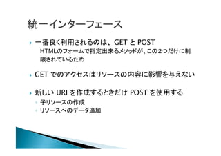  一番良く利用されるのは、 GET と POST
HTMLのフォームで指定出来るメソッドが、この２つだけに制
限されているため
 GET でのアクセスはリソースの内容に影響を与えない
 新しい URI を作成するときだけ POST を使用する
◦ 子リソースの作成
◦ リソースへのデータ追加
 