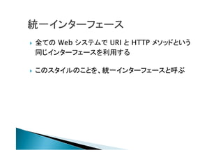  全ての Web システムで URI と HTTP メソッドという
同じインターフェースを利用する
 このスタイルのことを、統一インターフェースと呼ぶ
 