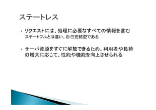  リクエストには、処理に必要なすべての情報を含む
ステートフルとは違い、自己完結型である
 サーバ資源をすぐに解放できるため、利用者や負荷
の増大に応じて、性能や機能を向上させられる
 