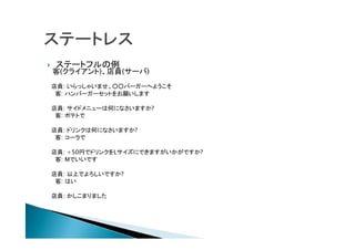  ステートフルの例
客(クライアント)、店員(サーバ)
店員: いらっしゃいませ。○○バーガーへようこそ
客: ハンバーガーセットをお願いします
店員: サイドメニューは何になさいますか?
客: ポテトで
店員: ドリンクは何になさいますか?
客: コーラで
店員: +50円でドリンクをLサイズにできますがいかがですか?
客: Mでいいです
店員: 以上でよろしいですか?
客: はい
店員: かしこまりました
 