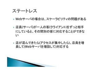  Webサーバの場合は、スケーラビリティの問題がある
 店員(サーバ)が一人の客(クライアント)をずっと相手
にしていると、その間別の客に対応することができな
い
 店が混んできたら(アクセスが集中したら)、店員を増
員して(Webサーバを増設して)対応する
 