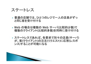  普通の店舗では、ひとつのレジで一人の店員がずっ
と同じ客を受け付ける
 Web の場合は複数の Web サーバ(比較的少数)で
複数のクライアント(比較的多数)を同時に受け付ける
 ステートレスであれば、各要求で別々の店員(サーバ)
が、客(クライアント)の注文(リクエスト)に応答(レスポ
ンス)することが可能になる
 