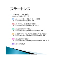  ステートレスの例２
客(クライアント)、店員１～６(サーバ)
店員１: いらっしゃいませ。○○バーガーへようこそ
客: ハンバーガーセットをお願いします
店員２: サイドメニューは何になさいますか?
客: ハンバーガーセットをポテトでお願いします
店員３: ドリンクは何になさいますか?
客: ハンバーガーセットをポテトとコーラでお願いします
店員４: +50円でドリンクをLサイズにできますがいかがですか?
客: ハンバーガーセットをポテトとコーラ(M)でお願いします
店員５: 以上でよろしいですか?
客: ハンバーガーセットをポテトとコーラ(M)でお願いします。以上
店員６: かしこまりました
 